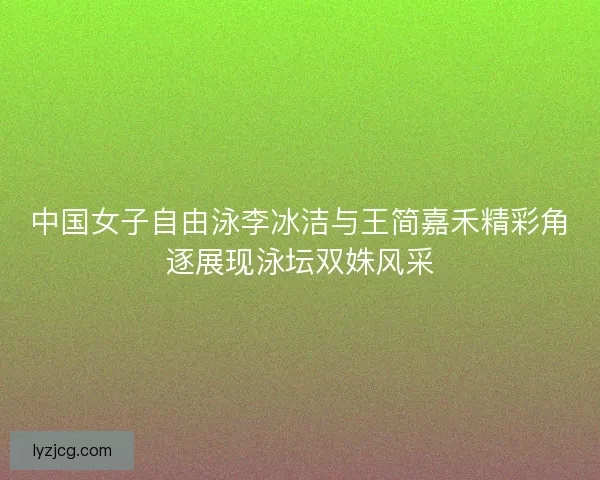 中国女子自由泳李冰洁与王简嘉禾精彩角逐展现泳坛双姝风采