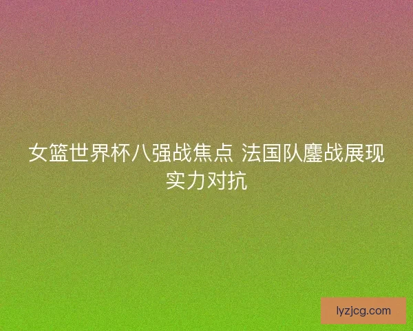 女篮世界杯八强战焦点 法国队鏖战展现实力对抗