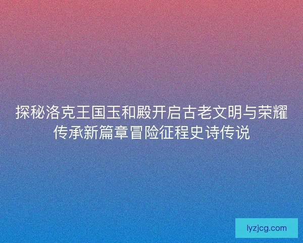 探秘洛克王国玉和殿开启古老文明与荣耀传承新篇章冒险征程史诗传说