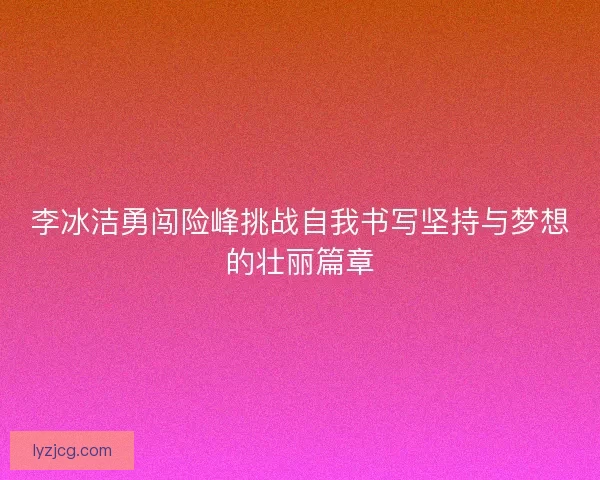 李冰洁勇闯险峰挑战自我书写坚持与梦想的壮丽篇章