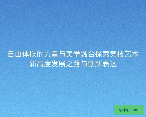 自由体操的力量与美学融合探索竞技艺术新高度发展之路与创新表达