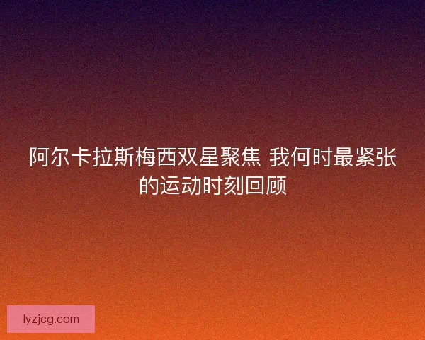 阿尔卡拉斯梅西双星聚焦 我何时最紧张的运动时刻回顾