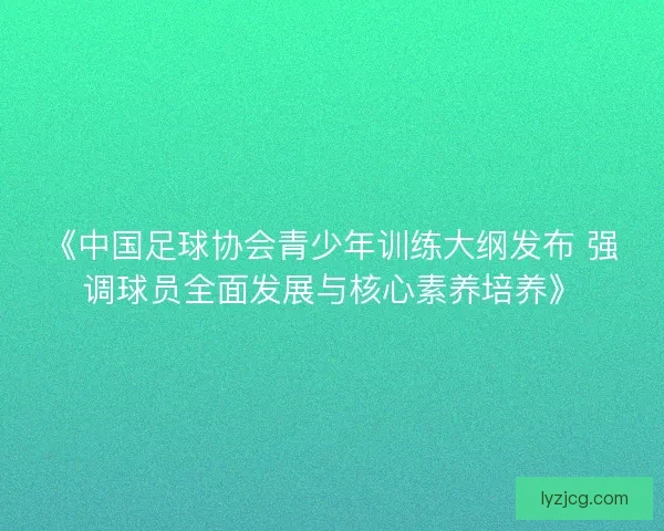 《中国足球协会青少年训练大纲发布 强调球员全面发展与核心素养培养》
